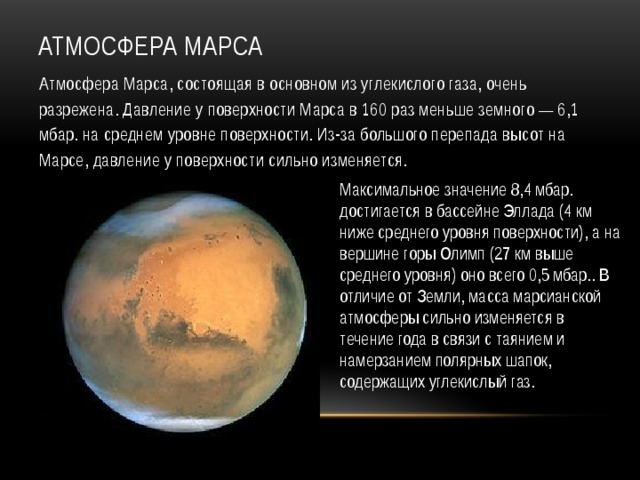 Атмосфера Марса Атмосфера Марса, состоящая в основном из углекислого газа, очень разрежена. Давление у поверхности Марса в 160 раз меньше земного — 6,1 мбар. на среднем уровне поверхности. Из-за большого перепада высот на Марсе, давление у поверхности сильно изменяется. Максимальное значение 8,4 мбар. достигается в бассейне Эллада (4 км ниже среднего уровня поверхности), а на вершине горы Олимп (27 км выше среднего уровня) оно всего 0,5 мбар.. В отличие от Земли, масса марсианской атмосферы сильно изменяется в течение года в связи с таянием и намерзанием полярных шапок, содержащих углекислый газ. 
