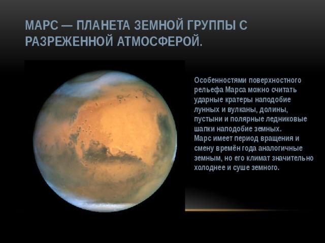 Марс — планета земной группы с разреженной атмосферой. Особенностями поверхностного рельефа Марса можно считать ударные кратеры наподобие лунных и вулканы, долины, пустыни и полярные ледниковые шапки наподобие земных. Марс имеет период вращения и смену времён года аналогичные земным, но его климат значительно холоднее и суше земного. 