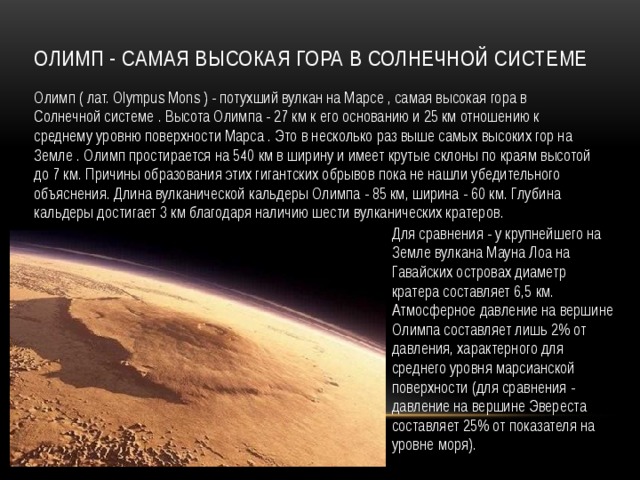 Олимп - самая высокая гора в Солнечной системе Олимп ( лат. Olympus Mons ) - потухший вулкан на Марсе , самая высокая гора в Солнечной системе . Высота Олимпа - 27 км к его основанию и 25 км отношению к среднему уровню поверхности Марса . Это в несколько раз выше самых высоких гор на Земле . Олимп простирается на 540 км в ширину и имеет крутые склоны по краям высотой до 7 км. Причины образования этих гигантских обрывов пока не нашли убедительного объяснения. Длина вулканической кальдеры Олимпа - 85 км, ширина - 60 км. Глубина кальдеры достигает 3 км благодаря наличию шести вулканических кратеров. Для сравнения - у крупнейшего на Земле вулкана Мауна Лоа на Гавайских островах диаметр кратера составляет 6,5 км. Атмосферное давление на вершине Олимпа составляет лишь 2% от давления, характерного для среднего уровня марсианской поверхности (для сравнения - давление на вершине Эвереста составляет 25% от показателя на уровне моря). 