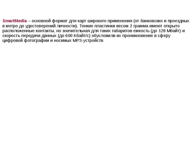 SmartMedia – основной формат для карт широкого применения (от банковских и проездных в метро до удостоверений личности). Тонкие пластинки весом 2 грамма имеют открыто расположенные контакты, но значительная для таких габаритов емкость (до 128 Мбайт) и скорость передачи данных (до 600 Кбайт/с) обусловили их проникновение в сферу цифровой фотографии и носимых МРЗ-устройств .