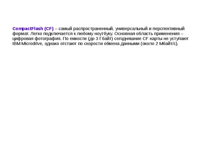 CompactFlash (CF) – самый распространенный, универсальный и перспективный формат. Легко подключается к любому ноутбуку. Основная область применения – цифровая фотография. По емкости (до 3 Гбайт) сегодняшние CF-карты не уступают IBM Microdrive, однако отстают по скорости обмена данными (около 2 Мбайт/с).