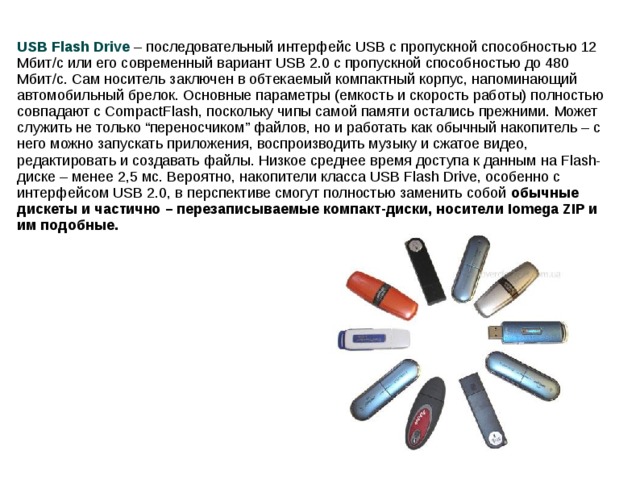 USB Flash Drive – последовательный интерфейс USB с пропускной способностью 12 Мбит/с или его современный вариант USB 2.0 с пропускной способностью до 480 Мбит/с. Сам носитель заключен в обтекаемый компактный корпус, напоминающий автомобильный брелок. Основные параметры (емкость и скорость работы) полностью совпадают с CompactFlash, поскольку чипы самой памяти остались прежними. Может служить не только “переносчиком” файлов, но и работать как обычный накопитель – с него можно запускать приложения, воспроизводить музыку и сжатое видео, редактировать и создавать файлы. Низкое среднее время доступа к данным на Flash-диске – менее 2,5 мс. Вероятно, накопители класса USB Flash Drive, особенно с интерфейсом USB 2.0, в перспективе смогут полностью заменить собой обычные дискеты и частично – перезаписываемые компакт-диски, носители Iomega ZIP и им подобные.