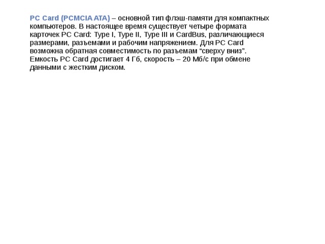 PC Card (PCMCIA ATA) – основной тип флэш-памяти для компактных компьютеров. В настоящее время существует четыре формата карточек PC Card: Type I, Type II, Type III и CardBus, различающиеся размерами, разъемами и рабочим напряжением. Для PC Card возможна обратная совместимость по разъемам “сверху вниз”. Емкость PC Card достигает 4 Гб, скорость – 20 Мб/с при обмене данными с жестким диском.
