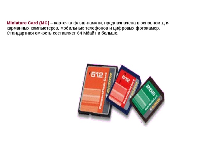 Miniature Card (MC) – карточка флэш-памяти, предназначена в основном для карманных компьютеров, мобильных телефонов и цифровых фотокамер. Стандартная емкость составляет 64 Мбайт и больше.