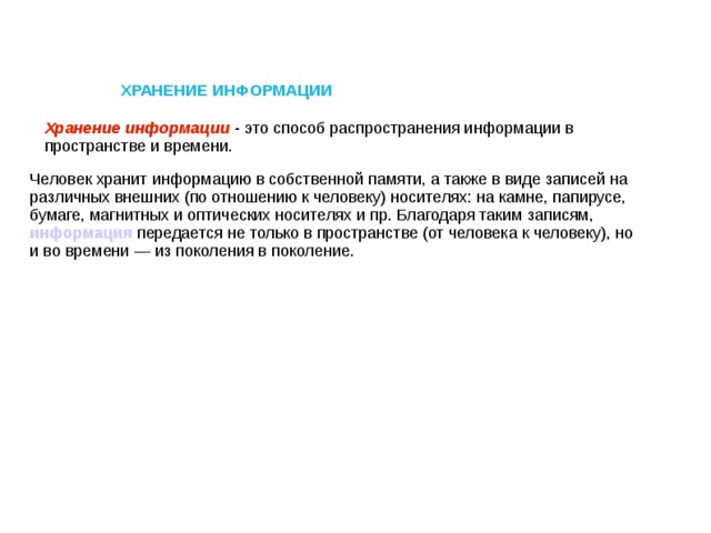 ХРАНЕНИЕ ИНФОРМАЦИИ Хранение информации - это способ распространения информации в пространстве и времени. Человек хранит информацию в собственной памяти, а также в виде записей на различных внешних (по отношению к человеку) носителях: на камне, папирусе, бумаге, магнитных и оптических носителях и пр. Благодаря таким записям, информация передается не только в пространстве (от человека к человеку), но и во времени — из поколения в поколение.
