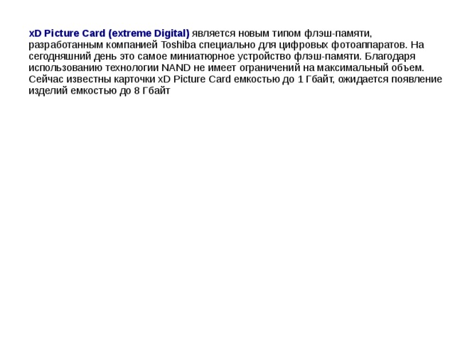 xD Picture Card (extreme Digital) является новым типом флэш-памяти, разработанным компанией Toshiba специально для цифровых фотоаппаратов. На сегодняшний день это самое миниатюрное устройство флэш-памяти. Благодаря использованию технологии NAND не имеет ограничений на максимальный объем. Сейчас известны карточки xD Picture Card емкостью до 1 Гбайт, ожидается появление изделий емкостью до 8 Гбайт
