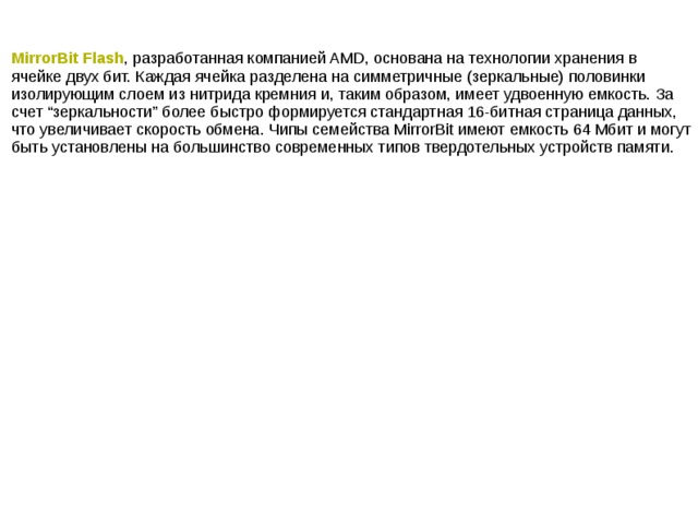 MirrorBit Flash , разработанная компанией AMD, основана на технологии хранения в ячейке двух бит. Каждая ячейка разделена на симметричные (зеркальные) половинки изолирующим слоем из нитрида кремния и, таким образом, имеет удвоенную емкость. За счет “зеркальности” более быстро формируется стандартная 16-битная страница данных, что увеличивает скорость обмена. Чипы семейства MirrorBit имеют емкость 64 Мбит и могут быть установлены на большинство современных типов твердотельных устройств памяти.