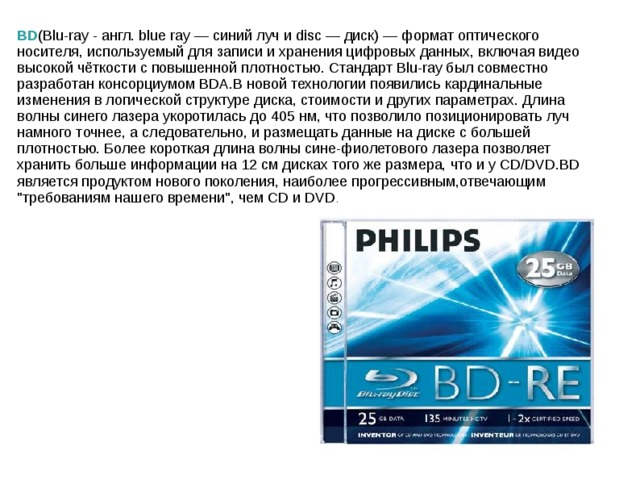 BD (Blu-ray - англ. blue ray — синий луч и disc — диск) — формат оптического носителя, используемый для записи и хранения цифровых данных, включая видео высокой чёткости с повышенной плотностью. Стандарт Blu-ray был совместно разработан консорциумом BDA.В новой технологии появились кардинальные изменения в логической структуре диска, стоимости и других параметрах. Длина волны синего лазера укоротилась до 405 нм, что позволило позиционировать луч намного точнее, а следовательно, и размещать данные на диске с большей плотностью. Более короткая длина волны сине-фиолетового лазера позволяет хранить больше информации на 12 см дисках того же размера, что и у CD/DVD.BD является продуктом нового поколения, наиболее прогрессивным,отвечающим