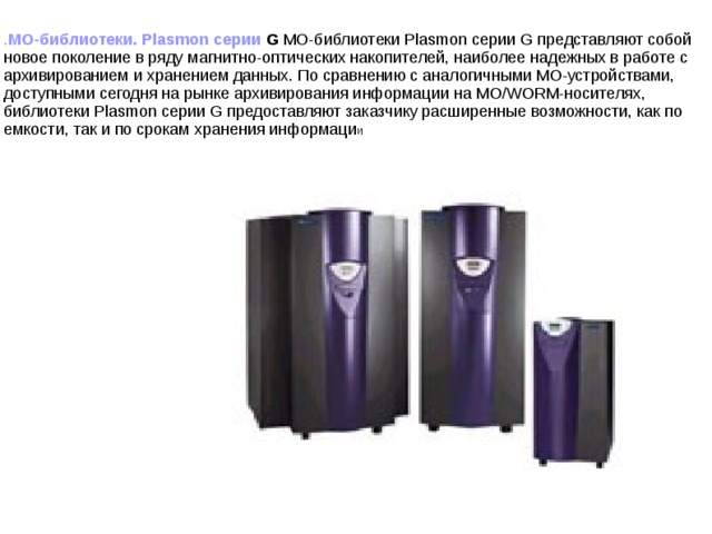 . МО-библиотеки. Plasmon серии G МО-библиотеки Plasmon серии G представляют собой новое поколение в ряду магнитно-оптических накопителей, наиболее надежных в работе с архивированием и хранением данных. По сравнению с аналогичными МО-устройствами, доступными сегодня на рынке архивирования информации на МО/WORM-носителях, библиотеки Plasmon серии G предоставляют заказчику расширенные возможности, как по емкости, так и по срокам хранения информаци и