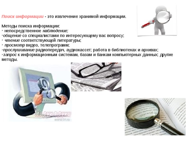 Поиск информации - это извлечение хранимой информации. Методы поиска информации: непосредственное наблюдение; общение со специалистами по интересующему вас вопросу; чтение соответствующей литературы; просмотр видео, телепрограмм; прослушивание радиопередач, аудиокассет; работа в библиотеках и архивах; запрос к информационным системам, базам и банкам компьютерных данных; другие методы.