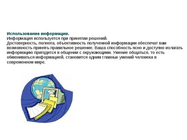 Использование информации. Информация используется при принятии решений. Достоверность, полнота, объективность полученной информации обеспечат вам возможность принять правильное решение. Ваша способность ясно и доступно излагать информацию пригодится в общении с окружающими. Умение общаться, то есть обмениваться информацией, становится одним главных умений человека в современном мире.