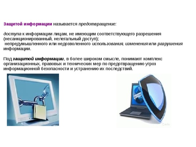 Защитой информации называется предотвращение: доступа к информации лицам, не имеющим соответствующего разрешения (несанкционированный, нелегальный доступ); непредумышленного или недозволенного использования, изменения или разрушения информации. Под защитой информации , в более широком смысле, понимают комплекс организационных, правовых и технических мер по предотвращению угроз информационной безопасности и устранению их последствий.