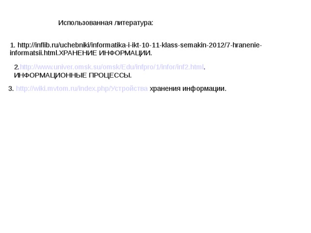 Использованная литература: 1. http://inflib.ru/uchebniki/informatika-i-ikt-10-11-klass-semakin-2012/7-hranenie-informatsii.html.ХРАНЕНИЕ ИНФОРМАЦИИ. 2 . http://www.univer.omsk.su/omsk/Edu/infpro/1/infor/inf2.html . ИНФОРМАЦИОННЫЕ ПРОЦЕССЫ. 3. http://wiki.mvtom.ru/index.php/Устройства хранения информации.