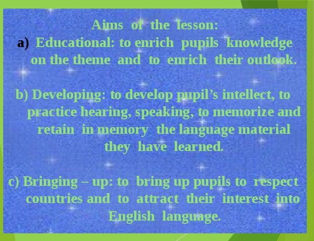 Aims of the lesson: Educational: to enrich pupils knowledge on the theme and to enrich their outlook.  b) Developing: to develop pupil’s intellect, to practice hearing, speaking, to memorize and retain in memory the language material they have learned.  c) Bringing – up: to bring up pupils to respect countries and to attract their interest into English language.  