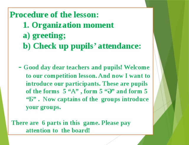 Procedure of the lesson:  1. Organization moment  a) greeting;  b) Check up pupils’ attendance:   - Good day dear teachers and pupils! Welcome to our competition lesson. And now I want to introduce our participants. These are pupils of the forms 5 “A” , form 5 “Ә” and form 5 “Б” . Now captains of the groups introduce your groups.   There are 6 parts in this game. Please pay attention to the board! 