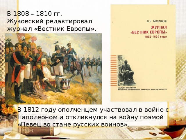 В 1808 – 1810 гг. Жуковский редактировал журнал «Вестник Европы». В 1812 году ополченцем участвовал в войне с Наполеоном и откликнулся на войну поэмой «Певец во стане русских воинов». 