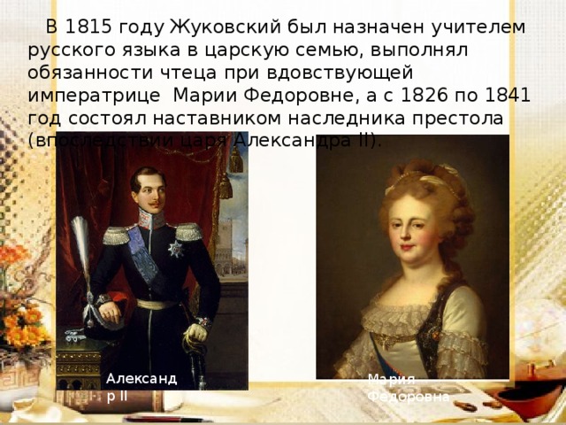  В 1815 году Жуковский был назначен учителем русского языка в царскую семью, выполнял обязанности чтеца при вдовствующей императрице Марии Федоровне, а с 1826 по 1841 год состоял наставником наследника престола (впоследствии царя Александра II). Александр II Мария Федоровна 