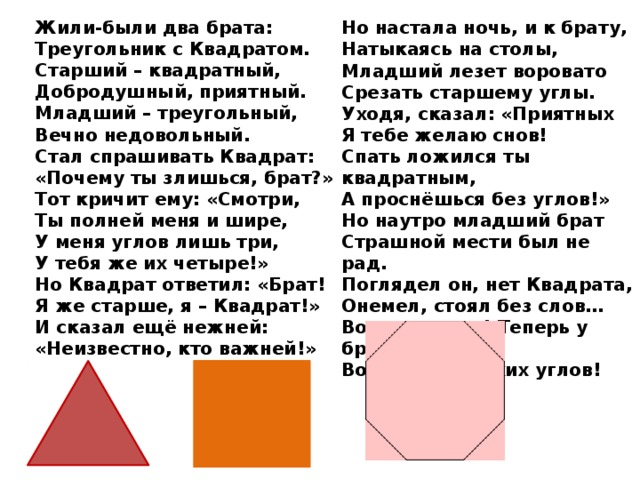 Жили-были два брата: Но настала ночь, и к брату, Натыкаясь на столы, Треугольник с Квадратом. Младший лезет воровато Старший – квадратный, Добродушный, приятный. Срезать старшему углы. Уходя, сказал: «Приятных Младший – треугольный, Вечно недовольный. Я тебе желаю снов! Спать ложился ты квадратным, Стал спрашивать Квадрат: А проснёшься без углов!» «Почему ты злишься, брат?» Тот кричит ему: «Смотри, Но наутро младший брат Ты полней меня и шире, Страшной мести был не рад. У меня углов лишь три, Поглядел он, нет Квадрата, У тебя же их четыре!» Онемел, стоял без слов… Вот так месть! Теперь у брата Но Квадрат ответил: «Брат! Я же старше, я – Квадрат!» Восемь новеньких углов! И сказал ещё нежней: «Неизвестно, кто важней!» 