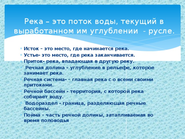 Река – это поток воды, текущий в выработанном им углублении - русле. Исток – это место, где начинается река. Устье- это место, где река заканчивается. Приток- река, впадающая в другую реку.  Речная долина - углубление в рельефе, которое занимает река. Речная система- – главная река с о всеми своими притоками. Речной бассейн - территория, с которой река собирает воду.  Водораздел - граница, разделяющая речные бассейны. Пойма – часть речной долины, затапливаемая во время половодья 