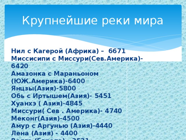 Крупнейшие реки мира Нил с Кагерой (Африка) – 6671 Миссисипи с Миссури(Сев.Америка)- 6420 Амазонка с Мараньоном (ЮЖ.Америка)-6400 Янцзы(Азия)-5800 Обь с Иртышем(Азия)- 5451 Хуанхэ ( Азия)-4845 Миссури( Сев . Америка)- 4740 Меконг(Азия)-4500 Амур с Аргунью (Азия)-4440 Лена (Азия) - 4400 Волга (Европа) - 3531 