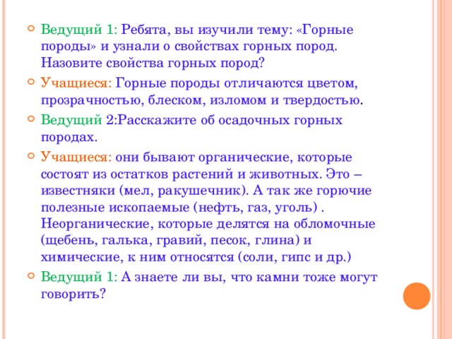 Ведущий 1: Ребята, вы изучили тему: «Горные породы» и узнали о свойствах горных пород. Назовите свойства горных пород? Учащиеся: Горные породы отличаются цветом, прозрачностью, блеском, изломом и твердостью . Ведущий 2:Расскажите об осадочных горных породах. Учащиеся: они бывают органические, которые состоят из остатков растений и животных. Это – известняки (мел, ракушечник). А так же горючие полезные ископаемые (нефть, газ, уголь) . Неорганические, которые делятся на обломочные (щебень, галька, гравий, песок, глина) и химические, к ним относятся (соли, гипс и др.) Ведущий 1: А знаете ли вы, что камни тоже могут говорить?  