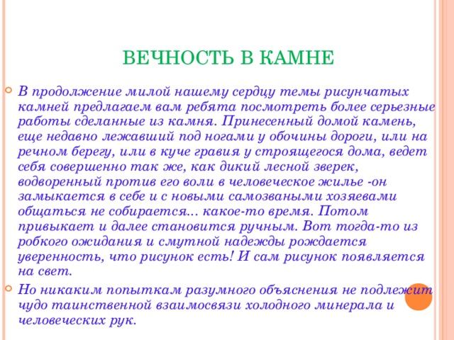  ВЕЧНОСТЬ В КАМНЕ В продолжение милой нашему сердцу темы рисунчатых камней предлагаем вам ребята посмотреть более серьезные работы сделанные из камня. Принесенный домой камень, еще недавно лежавший под ногами у обочины дороги, или на речном берегу, или в куче гравия у строящегося дома, ведет себя совершенно так же, как дикий лесной зверек, водворенный против его воли в человеческое жилье -он замыкается в себе и с новыми самозваными хозяевами общаться не собирается... какое-то время. Потом привыкает и далее становится ручным. Вот тогда-то из робкого ожидания и смутной надежды рождается уверенность, что рисунок есть! И сам рисунок появляется на свет. Но никаким попыткам разумного объяснения не подлежит чудо таинственной взаимосвязи холодного минерала и человеческих рук.  