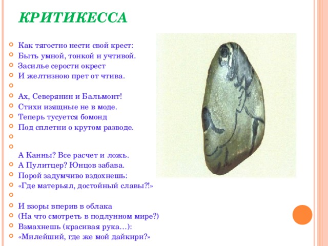 КРИТИКЕССА   Как тягостно нести свой крест: Быть умной, тонкой и учтивой. Засилье серости окрест И желтизною прет от чтива.   Ах, Северянин и Бальмонт! Стихи изящные не в моде. Теперь тусуется бомонд Под сплетни о крутом разводе.    А Канны? Все расчет и ложь. А Пулитцер? Юнцов забава. Порой задумчиво вздохнешь: «Где матерьял, достойный славы?!»   И взоры вперив в облака (На что смотреть в подлунном мире?) Взмахнешь (красивая рука…): «Милейший, где же мой дайкири?»  