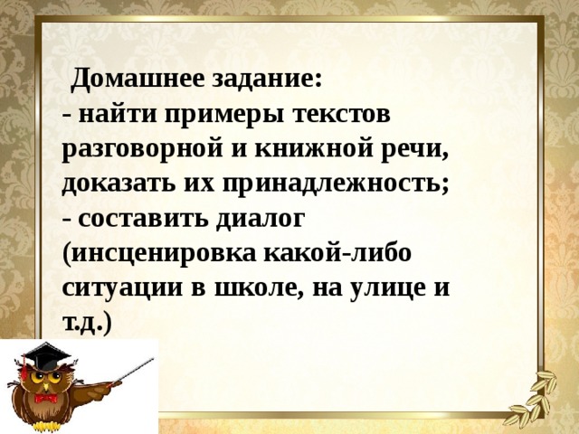 Домашнее задание: - найти примеры текстов разговорной и книжной речи, доказать их принадлежность; - составить диалог (инсценировка какой-либо ситуации в школе, на улице и т.д.)