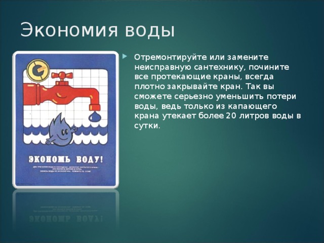 Экономия воды   Отремонтируйте или замените неисправную сантехнику, почините все протекающие краны, всегда плотно закрывайте кран. Так вы сможете серьезно уменьшить потери воды, ведь только из капающего крана утекает более 20 литров воды в сутки.   