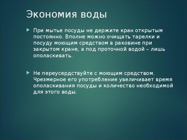 Экономия воды   При мытье посуды не держите кран открытым постоянно. Вполне можно очищать тарелки и посуду моющим средством в раковине при закрытом кране, а под проточной водой – лишь ополаскивать.  Не переусердствуйте с моющим средством. Чрезмерное его употребление увеличивает время ополаскивания посуды и количество необходимой для этого воды.  