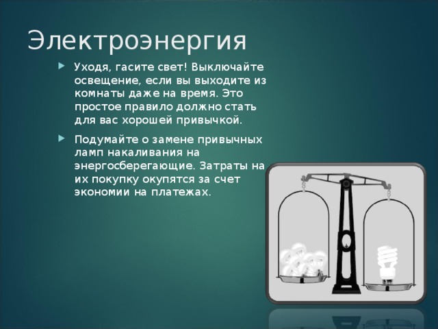 Электроэнергия   Уходя, гасите свет! Выключайте освещение, если вы выходите из комнаты даже на время. Это простое правило должно стать для вас хорошей привычкой. Подумайте о замене привычных ламп накаливания на энергосберегающие. Затраты на их покупку окупятся за счет экономии на платежах.   