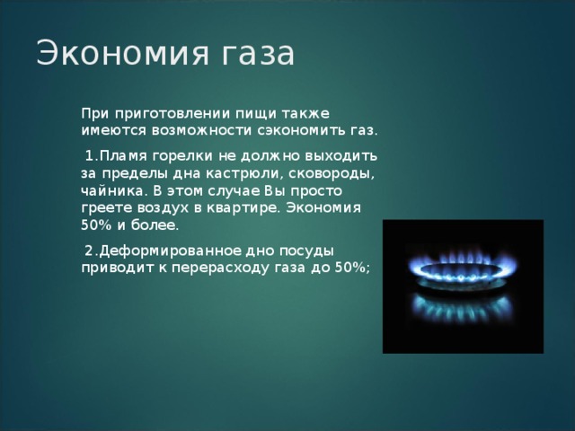 Экономия газа При приготовлении пищи также имеются возможности сэкономить газ.  1.Пламя горелки не должно выходить за пределы дна кастрюли, сковороды, чайника. В этом случае Вы просто греете воздух в квартире. Экономия 50% и более.  2.Деформированное дно посуды приводит к перерасходу газа до 50%; 