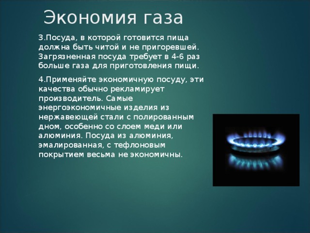 Экономия газа 3.Посуда, в которой готовится пища должна быть читой и не пригоревшей. Загрязненная посуда требует в 4-6 раз больше газа для приготовления пищи. 4.Применяйте экономичную посуду, эти качества обычно рекламирует производитель. Самые энергоэкономичные изделия из нержавеющей стали с полированным дном, особенно со слоем меди или алюминия. Посуда из алюминия, эмалированная, с тефлоновым покрытием весьма не экономичны. 