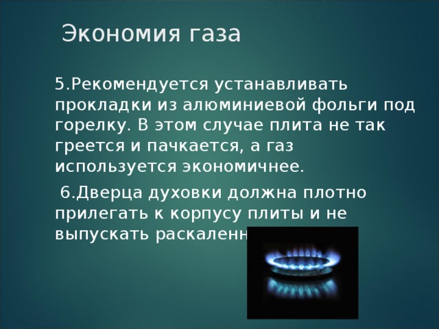 Экономия газа 5.Рекомендуется устанавливать прокладки из алюминиевой фольги под горелку. В этом случае плита не так греется и пачкается, а газ используется экономичнее.  6.Дверца духовки должна плотно прилегать к корпусу плиты и не выпускать раскаленный воздух. 