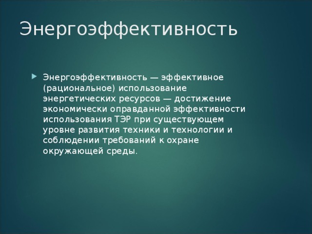 Энергоэффективность Энергоэффективность — эффективное (рациональное) использование энергетических ресурсов — достижение экономически оправданной эффективности использования ТЭР при существующем уровне развития техники и технологии и соблюдении требований к охране окружающей среды. 