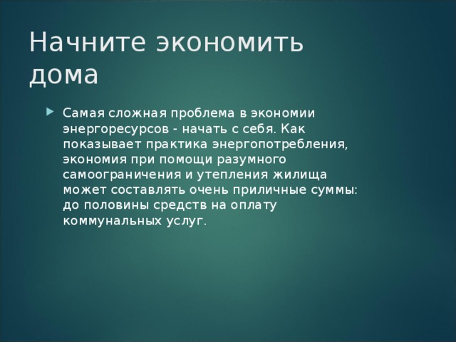 Начните экономить дома Самая сложная проблема в экономии энергоресурсов - начать с себя. Как показывает практика энергопотребления, экономия при помощи разумного самоограничения и утепления жилища может составлять очень приличные суммы: до половины средств на оплату коммунальных услуг. 