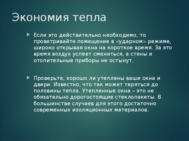 Экономия тепла   Если это действительно необходимо, то проветривайте помещение в «ударном» режиме, широко открывая окна на короткое время. За это время воздух успеет смениться, а стены и отопительные приборы не остынут.  Проверьте, хорошо ли утеплены ваши окна и двери. Известно, что так может теряться до половины тепла. Утепленные окна – это не обязательно дорогостоящие стеклопакеты. В большинстве случаев для этого достаточно современных изоляционных материалов.  