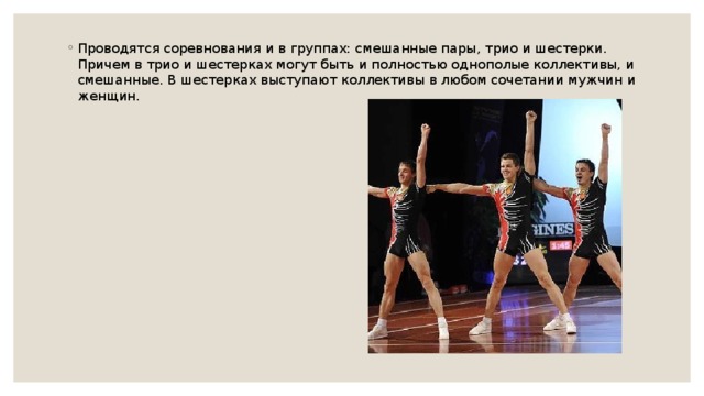 Проводятся соревнования и в группах: смешанные пары, трио и шестерки. Причем в трио и шестерках могут быть и полностью однополые коллективы, и смешанные. В шестерках выступают коллективы в любом сочетании мужчин и женщин. 