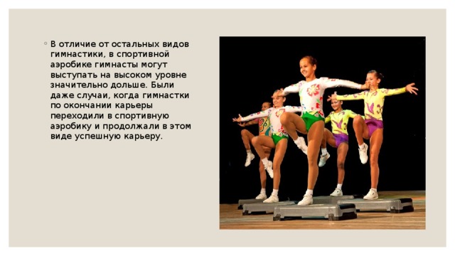 В отличие от остальных видов гимнастики, в спортивной аэробике гимнасты могут выступать на высоком уровне значительно дольше. Были даже случаи, когда гимнастки по окончании карьеры переходили в спортивную аэробику и продолжали в этом виде успешную карьеру. 