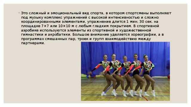 Это сложный и эмоциональный вид спорта, в котором спортсмены выполняют под музыку комплекс упражнений с высокой интенсивностью и сложно координированными элементами, упражнение длится 1 мин. 30 сек. на площадке 7×7 или 10×10 м с любым гладким покрытием. В спортивной аэробике используются элементы из спортивной и художественной гимнастики и акробатики. Большое внимание уделяется хореографии, а в программах смешанных пар, троек и групп взаимодействию между партнерами. 