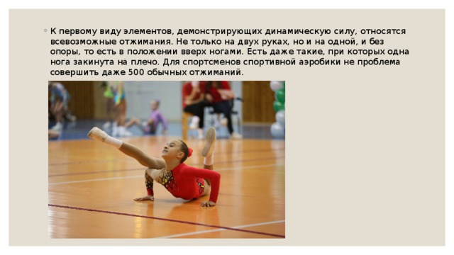 К первому виду элементов, демонстрирующих динамическую силу, относятся всевозможные отжимания. Не только на двух руках, но и на одной, и без опоры, то есть в положении вверх ногами. Есть даже такие, при которых одна нога закинута на плечо. Для спортсменов спортивной аэробики не проблема совершить даже 500 обычных отжиманий. 