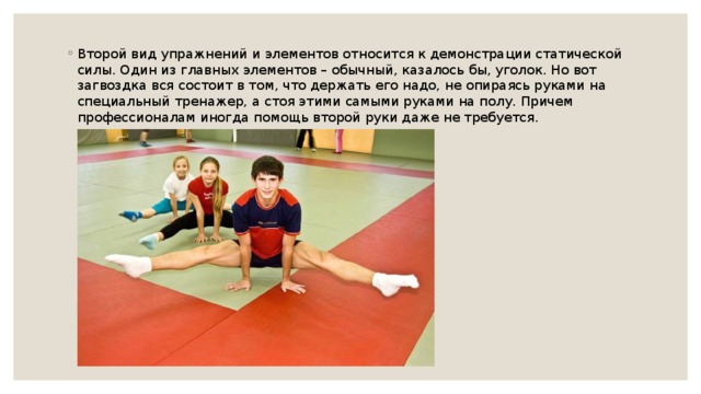 Второй вид упражнений и элементов относится к демонстрации статической силы. Один из главных элементов – обычный, казалось бы, уголок. Но вот загвоздка вся состоит в том, что держать его надо, не опираясь руками на специальный тренажер, а стоя этими самыми руками на полу. Причем профессионалам иногда помощь второй руки даже не требуется. 