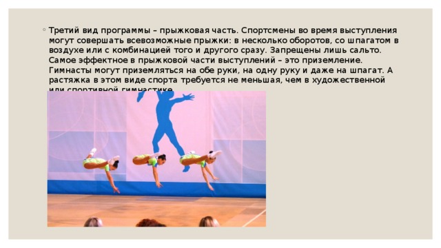 Третий вид программы – прыжковая часть. Спортсмены во время выступления могут совершать всевозможные прыжки: в несколько оборотов, со шпагатом в воздухе или с комбинацией того и другого сразу. Запрещены лишь сальто. Самое эффектное в прыжковой части выступлений – это приземление. Гимнасты могут приземляться на обе руки, на одну руку и даже на шпагат. А растяжка в этом виде спорта требуется не меньшая, чем в художественной или спортивной гимнастике. 