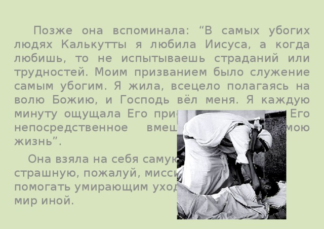   Позже она вспоминала: “В самых убогих людях Калькутты я любила Иисуса, а когда любишь, то не испытываешь страданий или трудностей. Моим призванием было служение самым убогим. Я жила, всецело полагаясь на волю Божию, и Господь вёл меня. Я каждую минуту ощущала Его присутствие, видела Его непосредственное вмешательство в мою жизнь”.   Она взяла на себя самую страшную, пожалуй, миссию – помогать умирающим уходить в мир иной. 