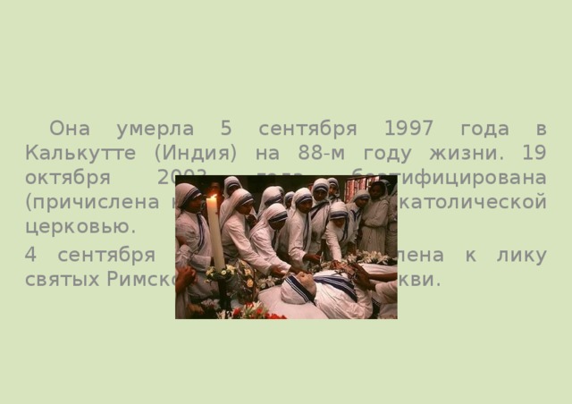  Она умерла 5 сентября 1997 года в Калькутте (Индия) на 88-м году жизни. 19 октября 2003 года беатифицирована (причислена к лику блаженных) католической церковью. 4 сентября 2016 года причислена к лику святых Римской католической церкви. 
