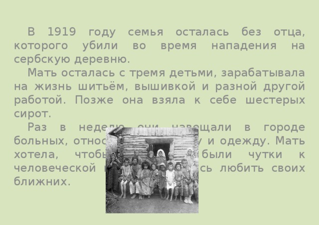  В 1919 году семья осталась без отца, которого убили во время нападения на сербскую деревню.  Мать осталась с тремя детьми, зарабатывала на жизнь шитьём, вышивкой и разной другой работой. Позже она взяла к себе шестерых сирот.  Раз в неделю они навещали в городе больных, относила нищим еду и одежду. Мать хотела, чтобы её дети были чутки к человеческой нужде и учились любить своих ближних. 