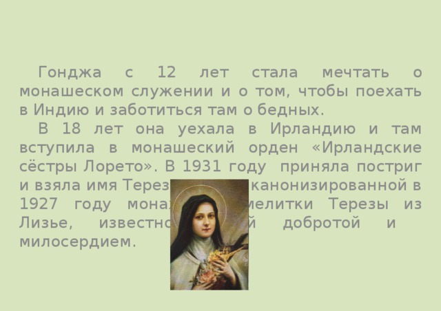  Гонджа с 12 лет стала мечтать о монашеском служении и о том, чтобы поехать в Индию и заботиться там о бедных.  В 18 лет она уехала в Ирландию и там вступила в монашеский орден «Ирландские сёстры Лорето». В 1931 году приняла постриг и взяла имя Тереза в честь канонизированной в 1927 году монахини-кармелитки Терезы из Лизье, известной своей добротой и милосердием. 