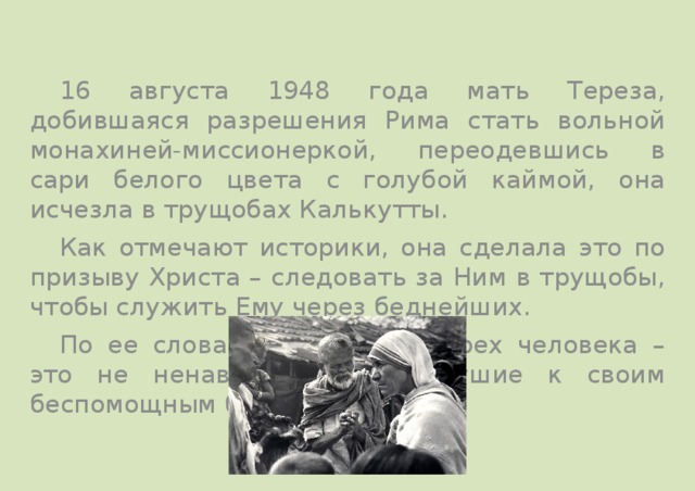  16 августа 1948 года мать Тереза, добившаяся разрешения Рима стать вольной монахиней-миссионеркой, переодевшись в сари белого цвета с голубой каймой, она исчезла в трущобах Калькутты.  Как отмечают историки, она сделала это по призыву Христа – следовать за Ним в трущобы, чтобы служить Ему через беднейших.  По ее словам, величайших грех человека – это не ненависть, а равнодушие к своим беспомощным братьям. 