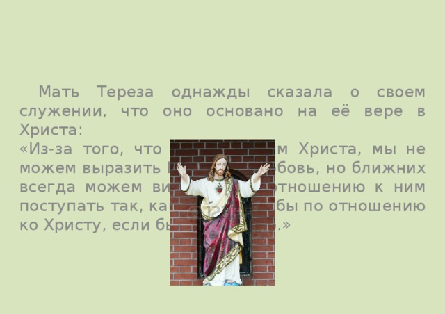  Мать Тереза однажды сказала о своем служении, что оно основано на её вере в Христа: «Из-за того, что мы не видим Христа, мы не можем выразить Ему нашу любовь, но ближних всегда можем видеть и по отношению к ним поступать так, как поступали бы по отношению ко Христу, если бы видели Его.» 