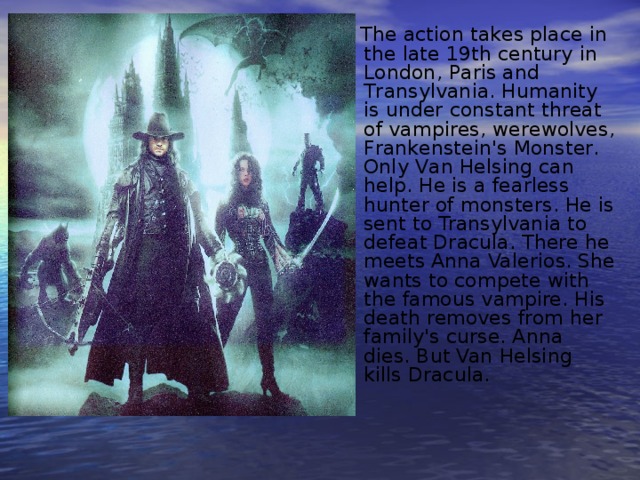  The action takes place in the late 19th century in London, Paris and Transylvania. Humanity is under constant threat of vampires, werewolves, Frankenstein's Monster. Оnly Van Helsing can help. He is a fearless hunter of monsters. He is sent to Transylvania to defeat Dracula. There he meets Anna Valerios. She wants to compete with the famous vampire. His death removes from her family's curse. Anna dies. But Van Helsing kills Dracula.  